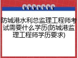 防城港水利总监理工程师考试需要什么学历(防城港监理工程师学历要求)