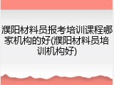 濮阳材料员报考培训课程哪家机构的好(濮阳材料员培训机构好)