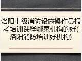 洛阳中级消防设施操作员报考培训课程哪家机构的好(洛阳消防培训好机构)