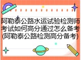 阿勒泰公路水运试验检测师考试如何高分通过怎么备考(阿勒泰公路检测高分备考)