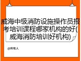 威海中级消防设施操作员报考培训课程哪家机构的好(威海消防培训好机构)