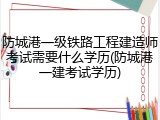 防城港一级铁路工程建造师考试需要什么学历(防城港一建考试学历)