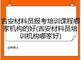 吉安材料员报考培训课程哪家机构的好(吉安材料员培训机构哪家好)