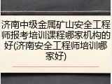 济南中级金属矿山安全工程师报考培训课程哪家机构的好(济南安全工程师培训哪家好)