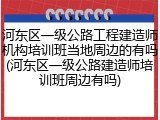 河东区一级公路工程建造师机构培训班当地周边的有吗(河东区一级公路建造师培训班周边有吗)