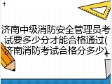 济南中级消防安全管理员考试要多少分才能合格通过(济南消防考试合格分多少)