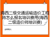 海西二级交通运输造价工程师怎么报名培训费用(海西二级造价师培训费)