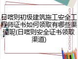日喀则初级建筑施工安全工程师证书如何领取有哪些渠道呢(日喀则安全证书领取渠道)
