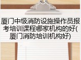 厦门中级消防设施操作员报考培训课程哪家机构的好(厦门消防培训机构好)