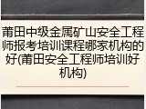 莆田中级金属矿山安全工程师报考培训课程哪家机构的好(莆田安全工程师培训好机构)