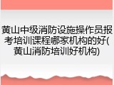 黄山中级消防设施操作员报考培训课程哪家机构的好(黄山消防培训好机构)