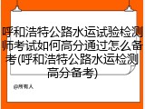 呼和浩特公路水运试验检测师考试如何高分通过怎么备考(呼和浩特公路水运检测高分备考)