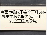 海西中级化工安全工程师在哪里学怎么报名(海西化工安全工程师报名)