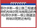 鄂尔多斯一级公路工程建造师机构培训班当地周边的有吗(鄂尔多斯一级公路建造师培训班附近有吗)