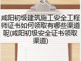 咸阳初级建筑施工安全工程师证书如何领取有哪些渠道呢(咸阳初级安全证书领取渠道)