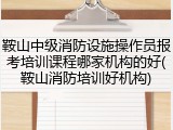 鞍山中级消防设施操作员报考培训课程哪家机构的好(鞍山消防培训好机构)