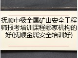 抚顺中级金属矿山安全工程师报考培训课程哪家机构的好(抚顺金属安全培训好)