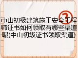 中山初级建筑施工安全工程师证书如何领取有哪些渠道呢(中山初级证书领取渠道)