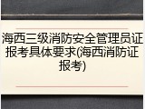 海西三级消防安全管理员证报考具体要求(海西消防证报考)