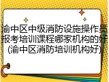 渝中区中级消防设施操作员报考培训课程哪家机构的好(渝中区消防培训机构好)