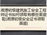 湘潭初级建筑施工安全工程师证书如何领取有哪些渠道呢(湘潭初级安全证书领取渠道)