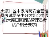 大渡口区中级消防安全管理员考试要多少分才能合格通过(大渡口区消防管理员考试合格分要求)
