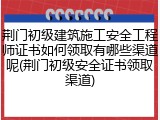 荆门初级建筑施工安全工程师证书如何领取有哪些渠道呢(荆门初级安全证书领取渠道)