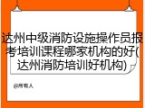 达州中级消防设施操作员报考培训课程哪家机构的好(达州消防培训好机构)