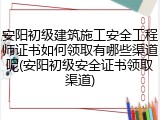 安阳初级建筑施工安全工程师证书如何领取有哪些渠道呢(安阳初级安全证书领取渠道)