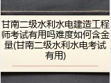 甘南二级水利水电建造工程师考试有用吗难度如何含金量(甘南二级水利水电考试有用)