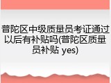 普陀区中级质量员考证通过以后有补贴吗(普陀区质量员补贴 yes)