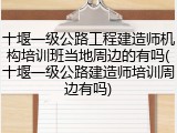 十堰一级公路工程建造师机构培训班当地周边的有吗(十堰一级公路建造师培训周边有吗)
