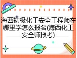 海西初级化工安全工程师在哪里学怎么报名(海西化工安全师报考)