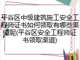 平谷区中级建筑施工安全工程师证书如何领取有哪些渠道呢(平谷区安全工程师证书领取渠道)