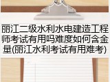 丽江二级水利水电建造工程师考试有用吗难度如何含金量(丽江水利考试有用难考)