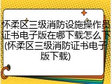 怀柔区三级消防设施操作员证书电子版在哪下载怎么下(怀柔区三级消防证书电子版下载)