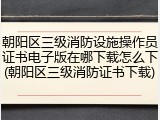 朝阳区三级消防设施操作员证书电子版在哪下载怎么下(朝阳区三级消防证书下载)