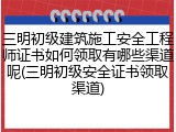 三明初级建筑施工安全工程师证书如何领取有哪些渠道呢(三明初级安全证书领取渠道)