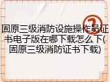 固原三级消防设施操作员证书电子版在哪下载怎么下(固原三级消防证书下载)