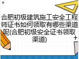 合肥初级建筑施工安全工程师证书如何领取有哪些渠道呢(合肥初级安全证书领取渠道)