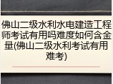 佛山二级水利水电建造工程师考试有用吗难度如何含金量(佛山二级水利考试有用难考)