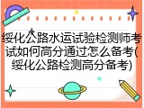绥化公路水运试验检测师考试如何高分通过怎么备考(绥化公路检测高分备考)