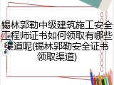 锡林郭勒中级建筑施工安全工程师证书如何领取有哪些渠道呢(锡林郭勒安全证书领取渠道)