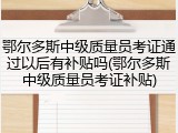 鄂尔多斯中级质量员考证通过以后有补贴吗(鄂尔多斯中级质量员考证补贴)