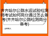 齐齐哈尔公路水运试验检测师考试如何高分通过怎么备考(齐齐哈尔公路检测高分备考)