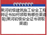 黑河初级建筑施工安全工程师证书如何领取有哪些渠道呢(黑河初级安全证书领取渠道)