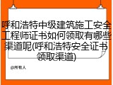 呼和浩特中级建筑施工安全工程师证书如何领取有哪些渠道呢(呼和浩特安全证书领取渠道)