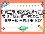 临夏三级消防设施操作员证书电子版在哪下载怎么下(临夏三级消防证书下载)