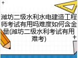 潍坊二级水利水电建造工程师考试有用吗难度如何含金量(潍坊二级水利考试有用难考)
