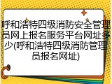 呼和浩特四级消防安全管理员网上报名服务平台网址多少(呼和浩特四级消防管理员报名网址)